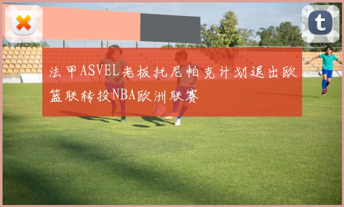 法甲ASVEL老板托尼帕克计划退出欧篮联转投NBA欧洲联赛