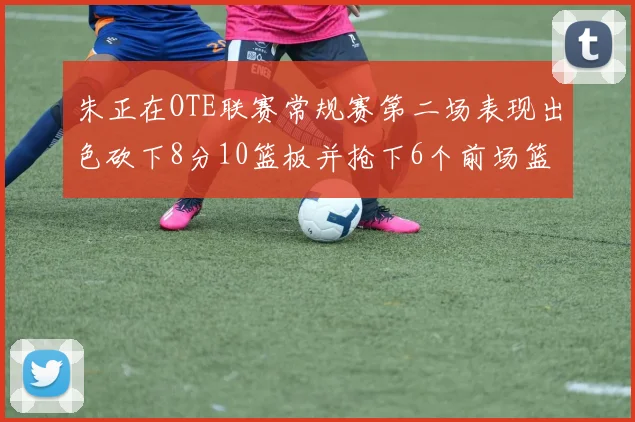 朱正在OTE联赛常规赛第二场表现出色砍下8分10篮板并抢下6个前场篮板