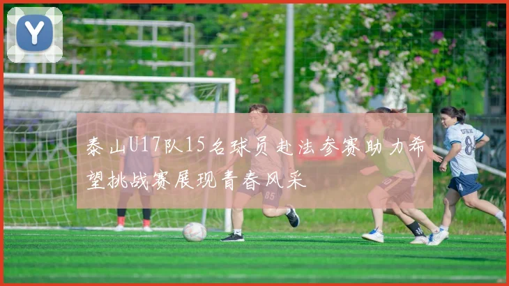 泰山U17队15名球员赴法参赛助力希望挑战赛展现青春风采