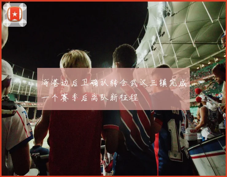 海港边后卫确认转会武汉三镇完成一个赛季后离队新征程