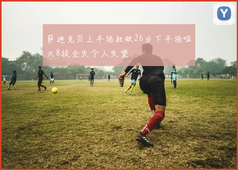 萨迪克贝上半场狂砍26分下半场哑火8投全失令人失望