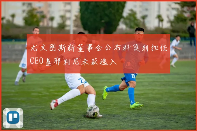 尤文图斯新董事会公布科莫利担任CEO基耶利尼未获选入