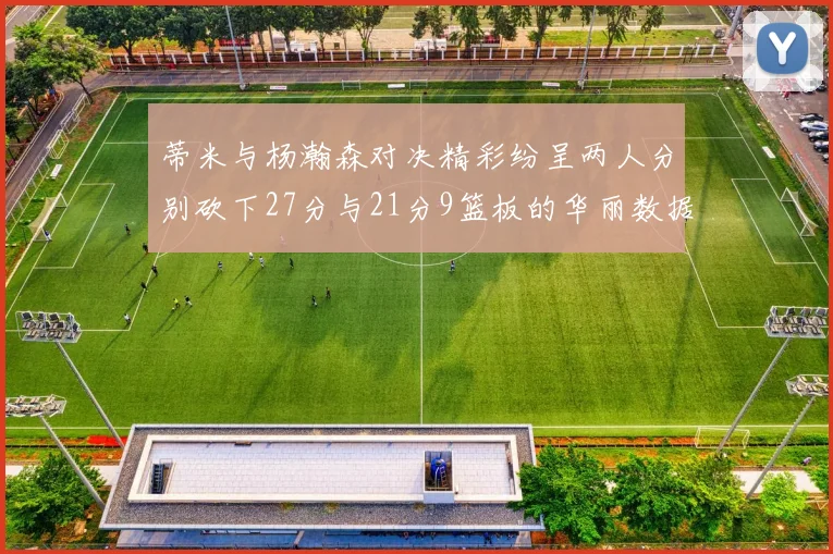 蒂米与杨瀚森对决精彩纷呈两人分别砍下27分与21分9篮板的华丽数据