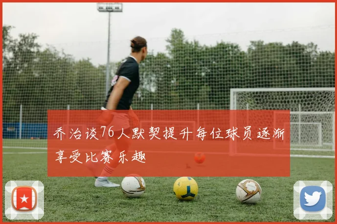 乔治谈76人默契提升每位球员逐渐享受比赛乐趣