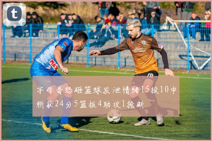 字母哥怒砸篮球发泄情绪15投10中斩获24分5篮板4助攻1抢断