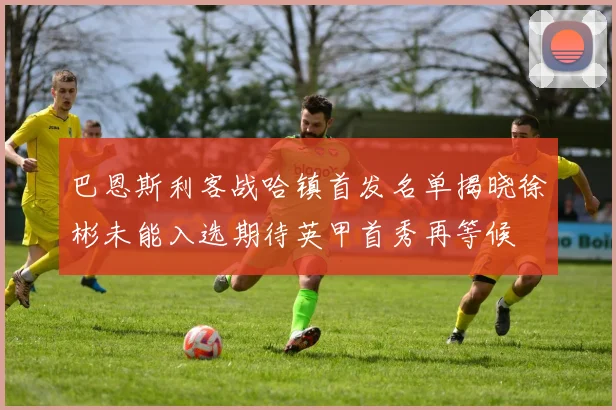 巴恩斯利客战哈镇首发名单揭晓徐彬未能入选期待英甲首秀再等候