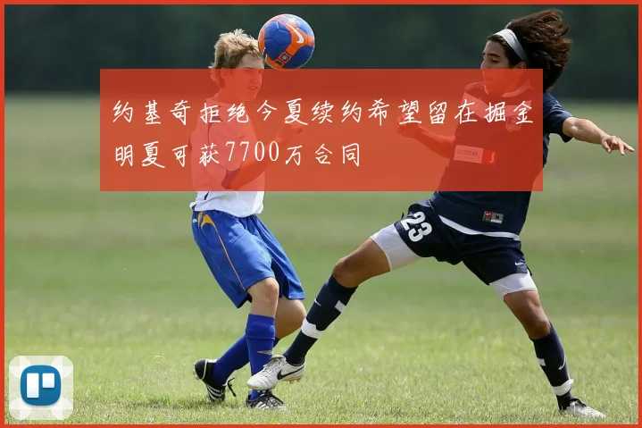 约基奇拒绝今夏续约希望留在掘金明夏可获7700万合同