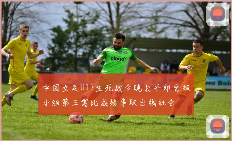 中国女足U17生死战今晚打平即晋级小组第三需比成绩争取出线机会