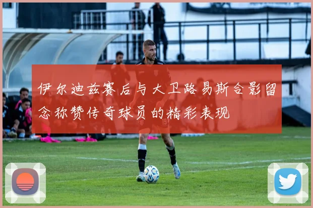 伊尔迪兹赛后与大卫路易斯合影留念称赞传奇球员的精彩表现