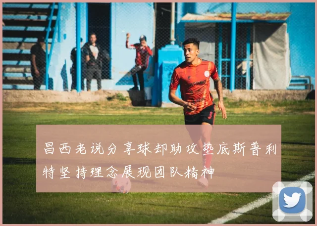 昌西老说分享球却助攻垫底斯普利特坚持理念展现团队精神