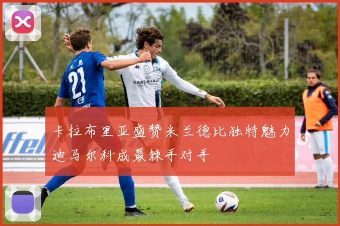 卡拉布里亚盛赞米兰德比独特魅力迪马尔科成最棘手对手