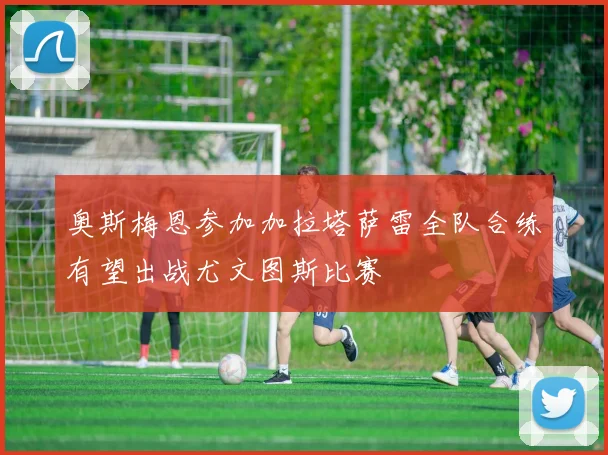 奥斯梅恩参加加拉塔萨雷全队合练有望出战尤文图斯比赛