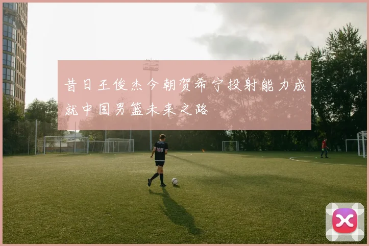 昔日王俊杰今朝贺希宁投射能力成就中国男篮未来之路