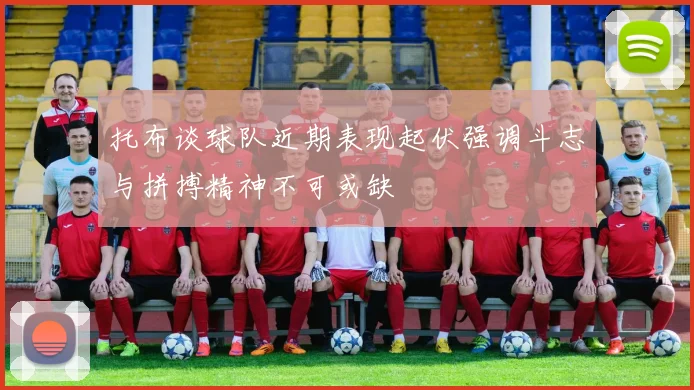 托布谈球队近期表现起伏强调斗志与拼搏精神不可或缺