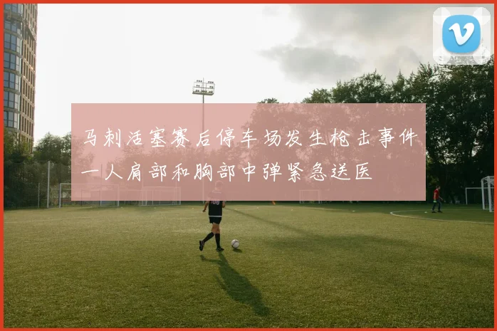 马刺活塞赛后停车场发生枪击事件一人肩部和胸部中弹紧急送医