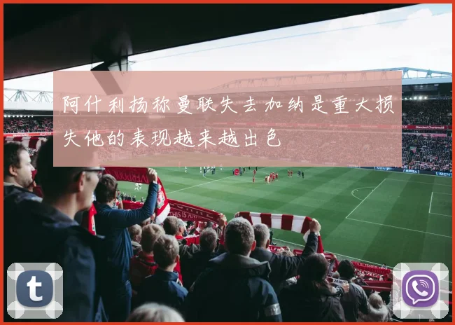 阿什利扬称曼联失去加纳是重大损失他的表现越来越出色