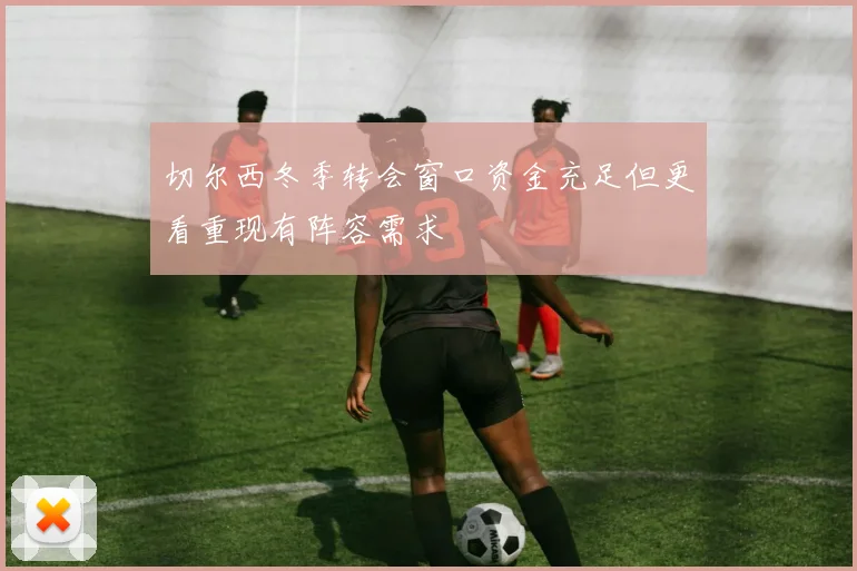切尔西冬季转会窗口资金充足但更看重现有阵容需求