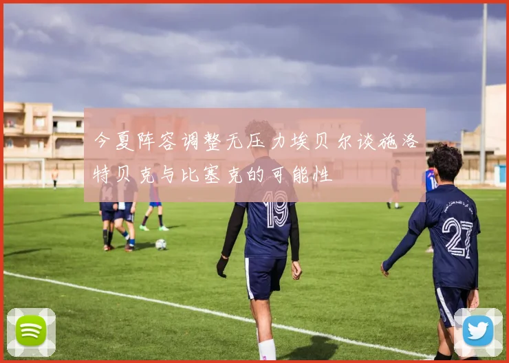 今夏阵容调整无压力埃贝尔谈施洛特贝克与比塞克的可能性