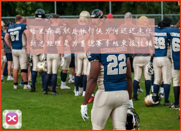 哈里森离职后独行侠为何迟迟未任新总经理是为基德赛季结束接任铺路吗
