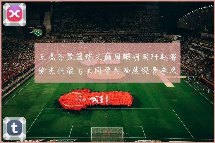 五虎齐聚篮球之巅周鹏胡明轩赵睿徐杰任骏飞共同登封面展现青春风采
