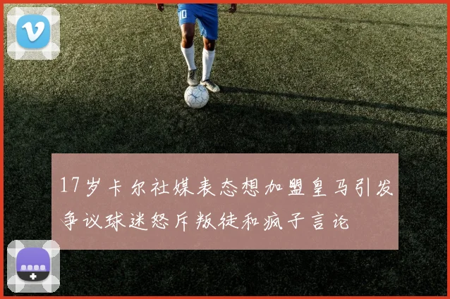 17岁卡尔社媒表态想加盟皇马引发争议球迷怒斥叛徒和疯子言论