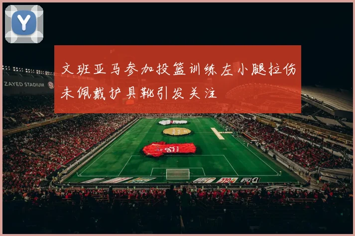 文班亚马参加投篮训练左小腿拉伤未佩戴护具靴引发关注
