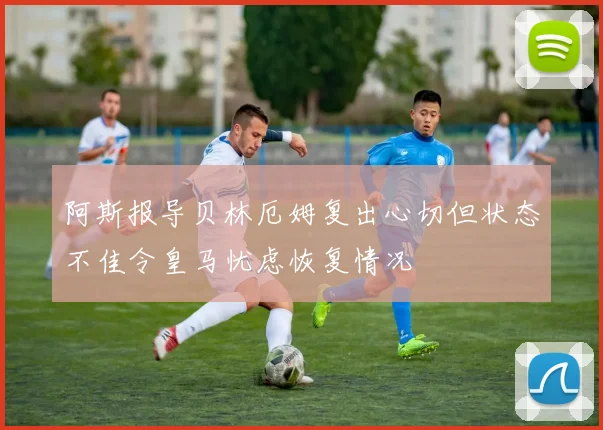 阿斯报导贝林厄姆复出心切但状态不佳令皇马忧虑恢复情况