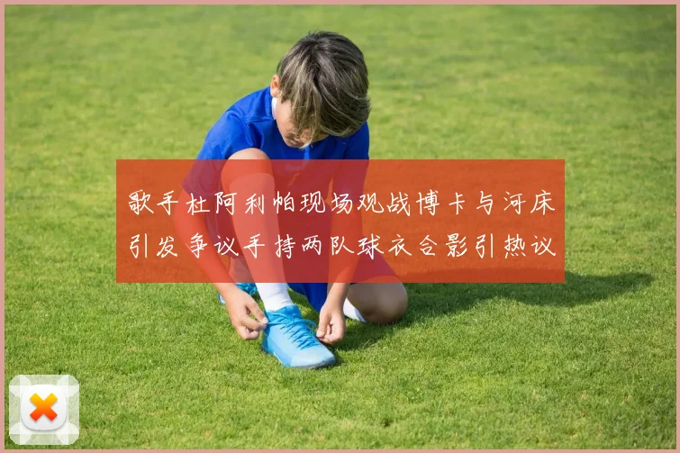 歌手杜阿利帕现场观战博卡与河床引发争议手持两队球衣合影引热议