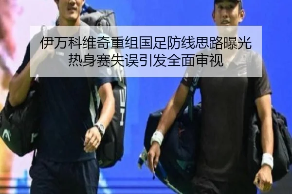 伊万科维奇重组国足防线思路曝光 热身赛失误引发全面审视 - leyu.com